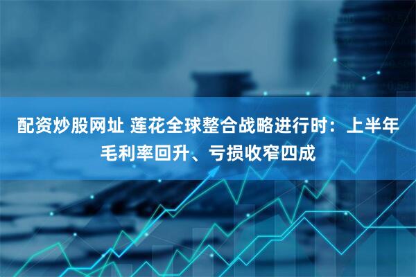 配资炒股网址 莲花全球整合战略进行时:上半年毛利率回升、亏损收窄四成