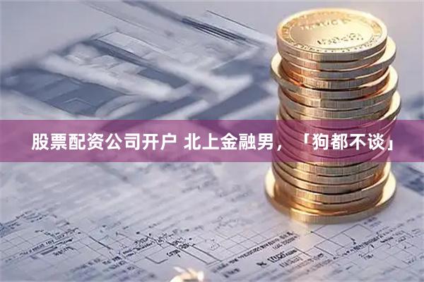 股票配资公司开户 北上金融男,「狗都不谈」