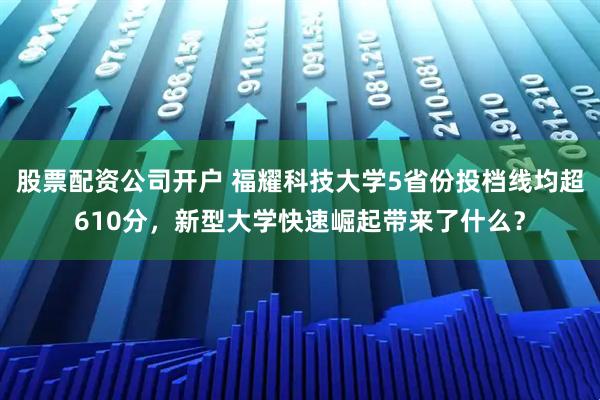 股票配资公司开户 福耀科技大学5省份投档线均超610分,新型大学快速崛起带来了什么?