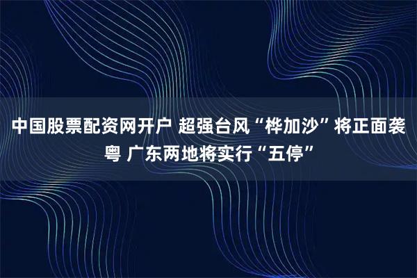 中国股票配资网开户 超强台风“桦加沙”将正面袭粤 广东两地将实行“五停”