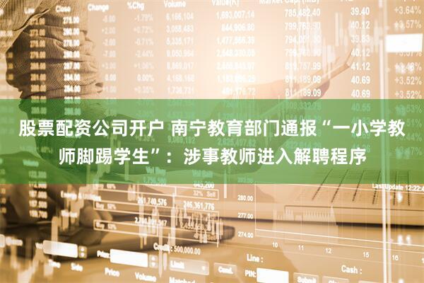 股票配资公司开户 南宁教育部门通报“一小学教师脚踢学生”:涉事教师进入解聘程序