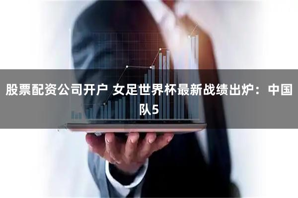 股票配资公司开户 女足世界杯最新战绩出炉:中国队5