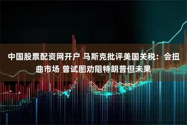 中国股票配资网开户 马斯克批评美国关税:会扭曲市场 曾试图劝阻特朗普但未果