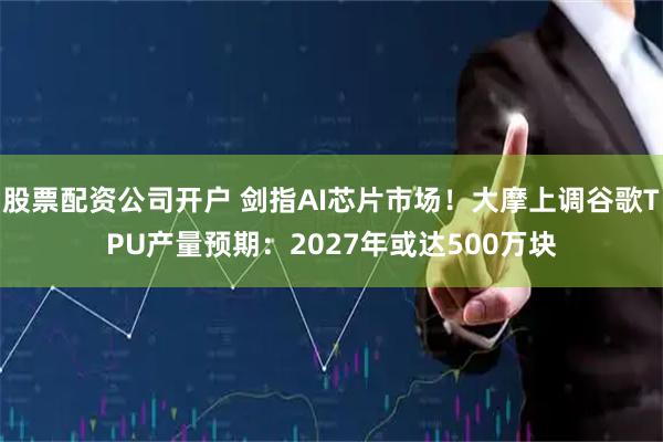 股票配资公司开户 剑指AI芯片市场!大摩上调谷歌TPU产量预期:2027年或达500万块