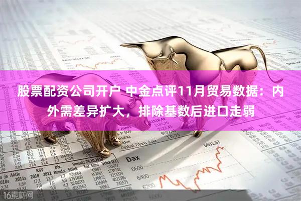 股票配资公司开户 中金点评11月贸易数据：内外需差异扩大，排除基数后进口走弱