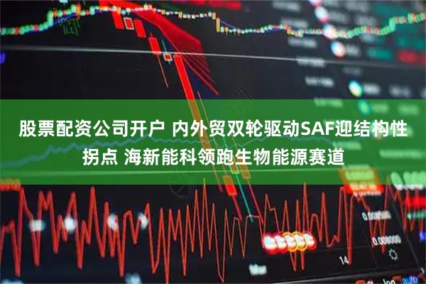 股票配资公司开户 内外贸双轮驱动SAF迎结构性拐点 海新能科领跑生物能源赛道