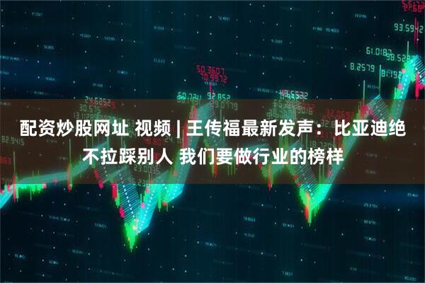 配资炒股网址 视频 | 王传福最新发声：比亚迪绝不拉踩别人 我们要做行业的榜样