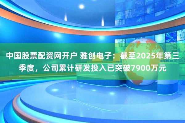 中国股票配资网开户 雅创电子：截至2025年第三季度，公司累计研发投入已突破7900万元