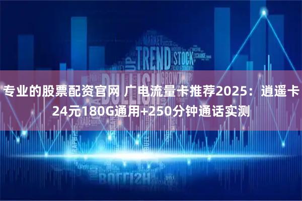 专业的股票配资官网 广电流量卡推荐2025：逍遥卡24元180G通用+250分钟通话实测