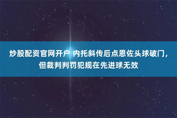 炒股配资官网开户 内托斜传后点恩佐头球破门，但裁判判罚犯规在先进球无效