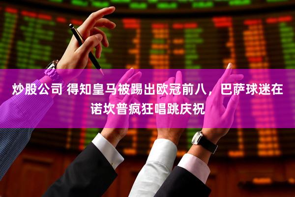 炒股公司 得知皇马被踢出欧冠前八，巴萨球迷在诺坎普疯狂唱跳庆祝