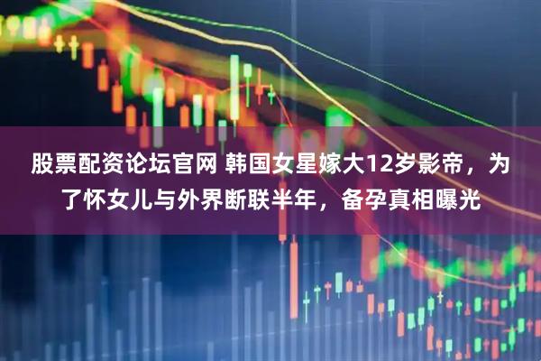 股票配资论坛官网 韩国女星嫁大12岁影帝，为了怀女儿与外界断联半年，备孕真相曝光