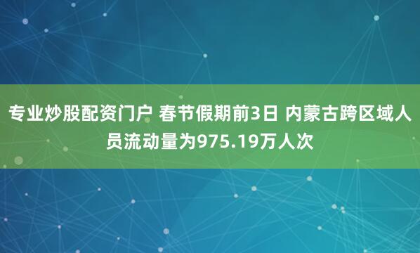 专业炒股配资门户 春节假期前3日 内蒙古跨区域人员流动量为975.19万人次