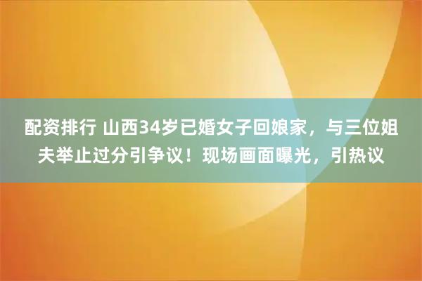 配资排行 山西34岁已婚女子回娘家，与三位姐夫举止过分引争议！现场画面曝光，引热议