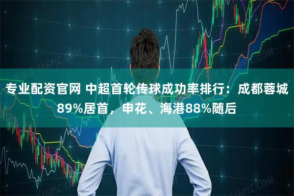 专业配资官网 中超首轮传球成功率排行：成都蓉城89%居首，申花、海港88%随后