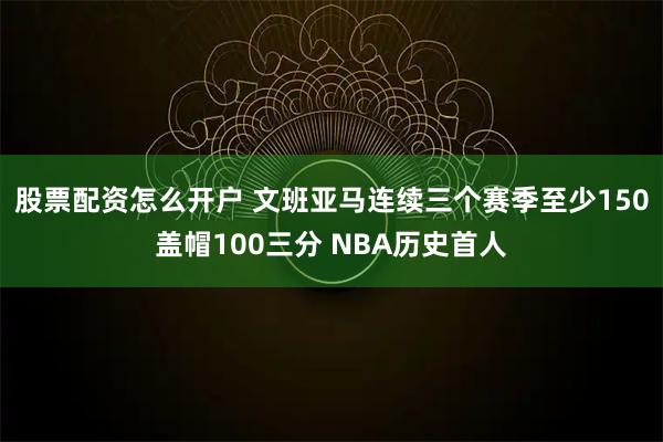 股票配资怎么开户 文班亚马连续三个赛季至少150盖帽100三分 NBA历史首人