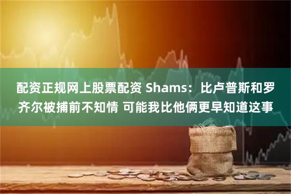 配资正规网上股票配资 Shams:比卢普斯和罗齐尔被捕前不知情 可能我比他俩更早知道这事