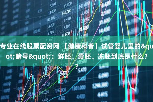 专业在线股票配资网 【健康科普】试管婴儿里的"暗号"：鲜胚、囊胚、冻胚到底是什么？