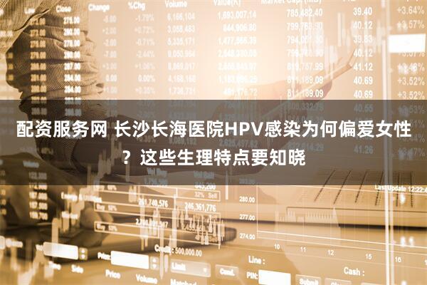 配资服务网 长沙长海医院HPV感染为何偏爱女性？这些生理特点要知晓