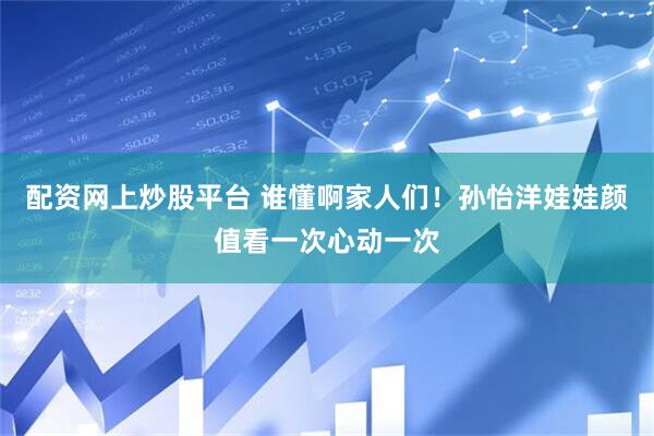 配资网上炒股平台 谁懂啊家人们！孙怡洋娃娃颜值看一次心动一次