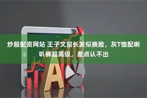 炒股配资网站 王子文留长发似换脸，灰T恤配喇叭裤超高级，差点认不出