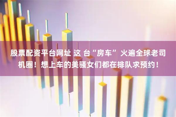 股票配资平台网址 这 台“房车” 火遍全球老司机圈！想上车的美骚女们都在排队求预约！