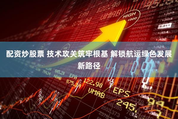 配资炒股票 技术攻关筑牢根基 解锁航运绿色发展新路径