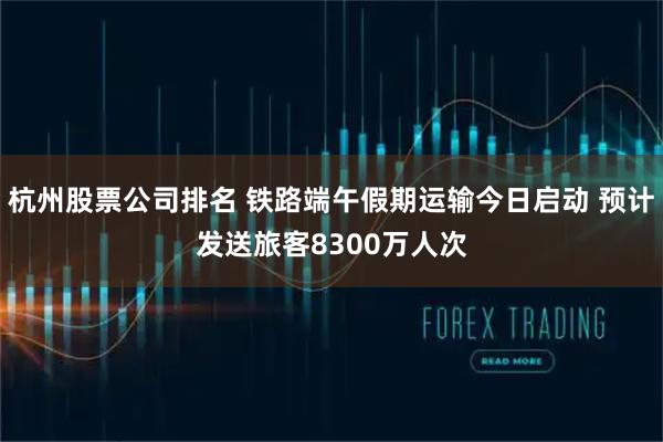 杭州股票公司排名 铁路端午假期运输今日启动 预计发送旅客8300万人次