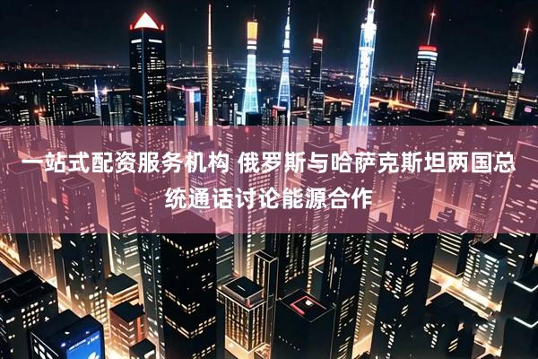 一站式配资服务机构 俄罗斯与哈萨克斯坦两国总统通话讨论能源合作