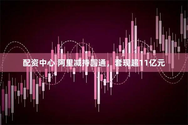 配资中心 阿里减持圆通，套现超11亿元