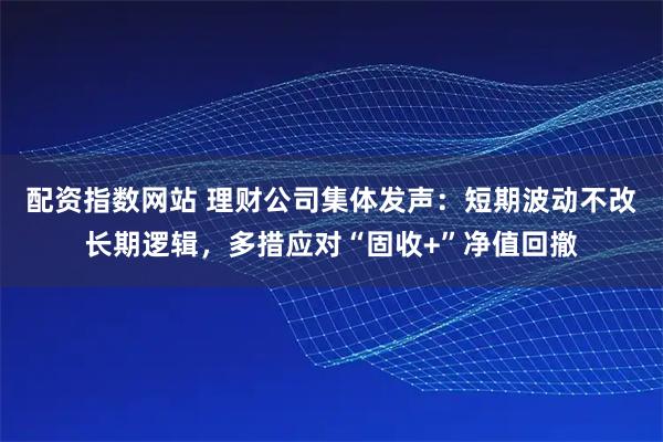 配资指数网站 理财公司集体发声：短期波动不改长期逻辑，多措应对“固收+”净值回撤