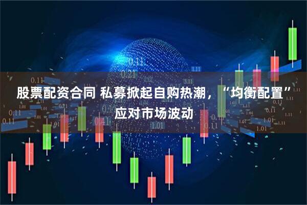 股票配资合同 私募掀起自购热潮，“均衡配置”应对市场波动