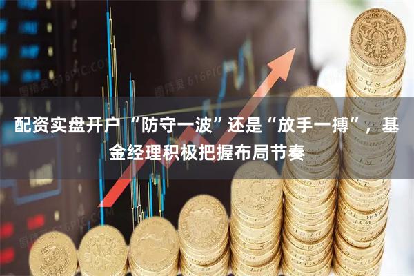 配资实盘开户 “防守一波”还是“放手一搏”，基金经理积极把握布局节奏