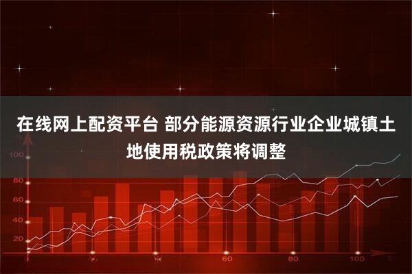 在线网上配资平台 部分能源资源行业企业城镇土地使用税政策将调整