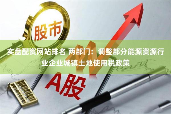 实盘配资网站排名 两部门：调整部分能源资源行业企业城镇土地使用税政策