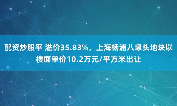 配资炒股平 溢价35.83%，上海杨浦八埭头地块以楼面单价10.2万元/平方米出让